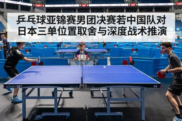 乒乓球亚锦赛男团决赛若中国队对日本三单位置取舍与深度战术推演
