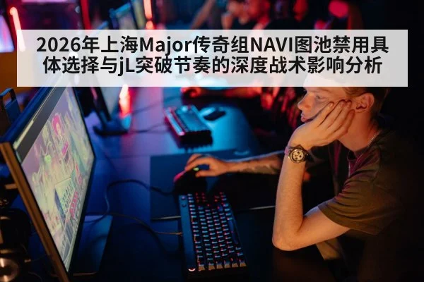 2026年上海Major传奇组NAVI图池禁用具体选择与jL突破节奏的深度战术影响分析